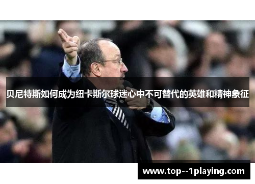 贝尼特斯如何成为纽卡斯尔球迷心中不可替代的英雄和精神象征 贝尼特斯如何成为纽卡斯尔球迷心中不可替代的英雄和精神象征