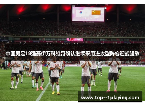 中国男足18强赛伊万科维奇确认继续采用进攻型阵容迎战强敌 中国男足18强赛伊万科维奇确认继续采用进攻型阵容迎战强敌